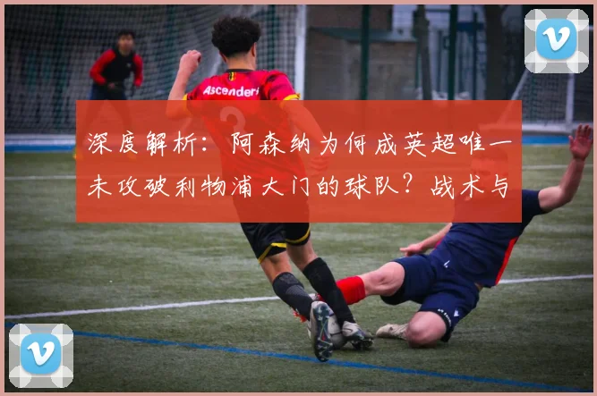 深度解析：阿森纳为何成英超唯一未攻破利物浦大门的球队？战术与数据揭秘