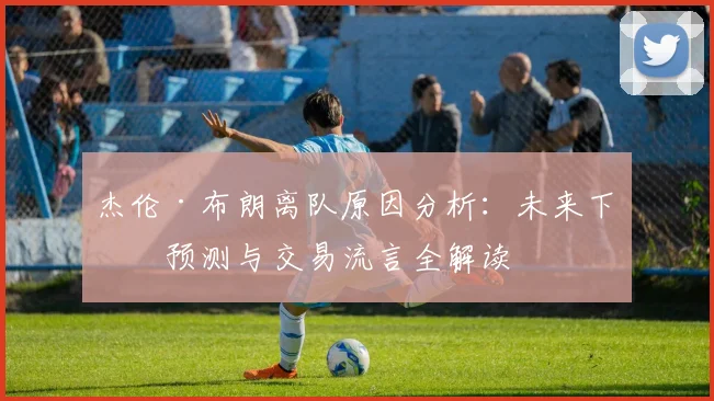 杰伦·布朗离队原因分析:未来下家预测与交易流言全解读