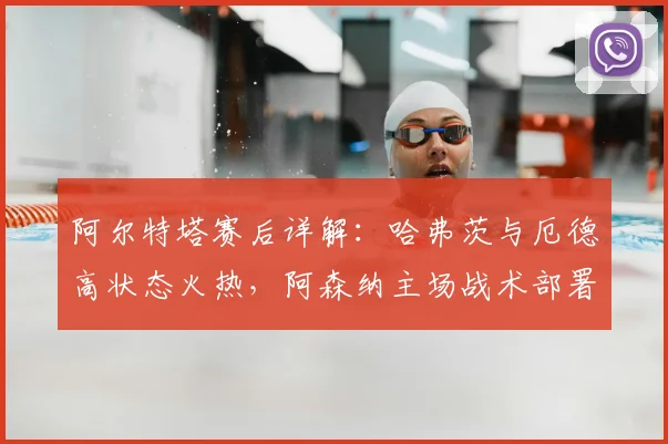 阿尔特塔赛后详解:哈弗茨与厄德高状态火热,阿森纳主场战术部署全力争胜