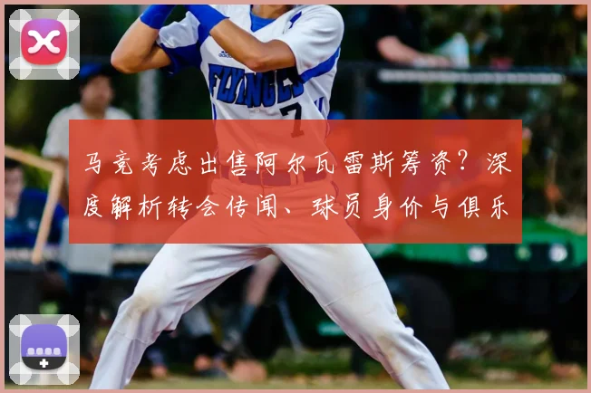 马竞考虑出售阿尔瓦雷斯筹资?深度解析转会传闻、球员身价与俱乐部真实意图