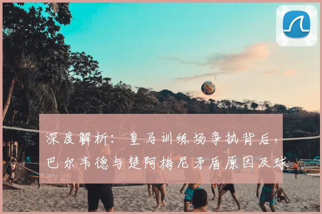 深度解析：皇马训练场争执背后，巴尔韦德与楚阿梅尼矛盾原因及球队现状