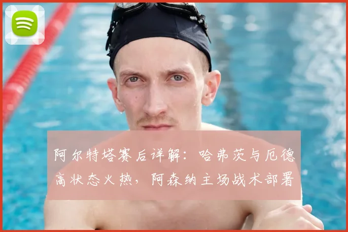 阿尔特塔赛后详解：哈弗茨与厄德高状态火热，阿森纳主场战术部署全力争胜