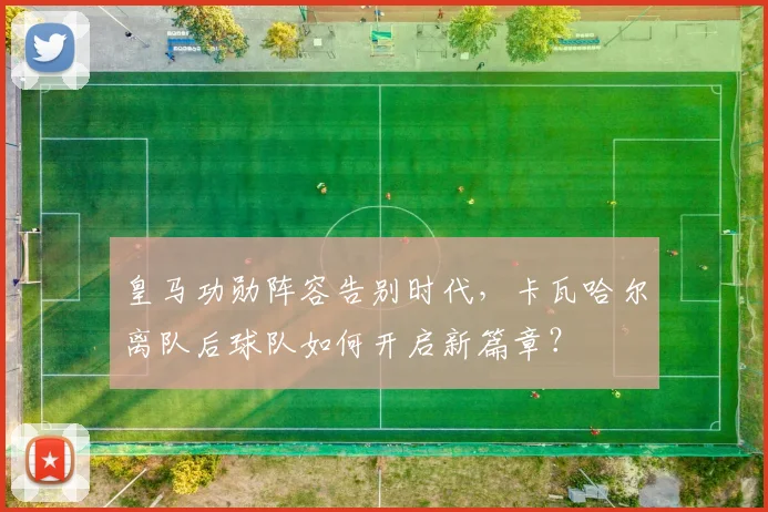 皇马功勋阵容告别时代,卡瓦哈尔离队后球队如何开启新篇章?