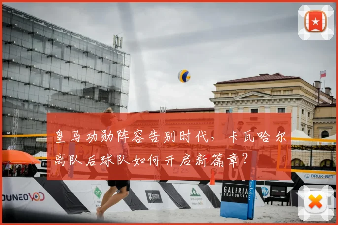 皇马功勋阵容告别时代，卡瓦哈尔离队后球队如何开启新篇章？