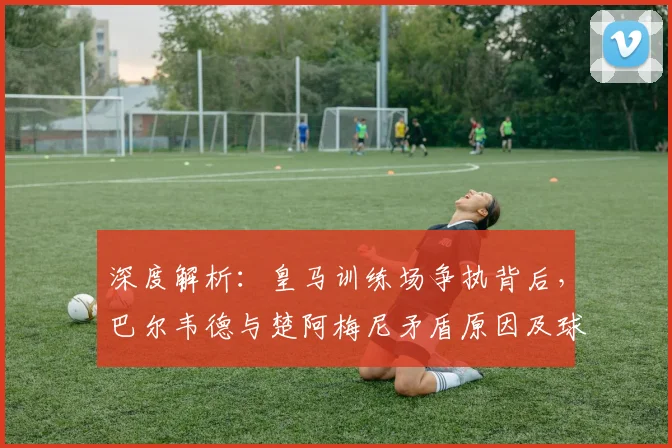 深度解析:皇马训练场争执背后,巴尔韦德与楚阿梅尼矛盾原因及球队现状